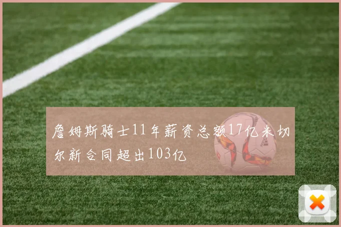 詹姆斯骑士11年薪资总额17亿米切尔新合同超出103亿