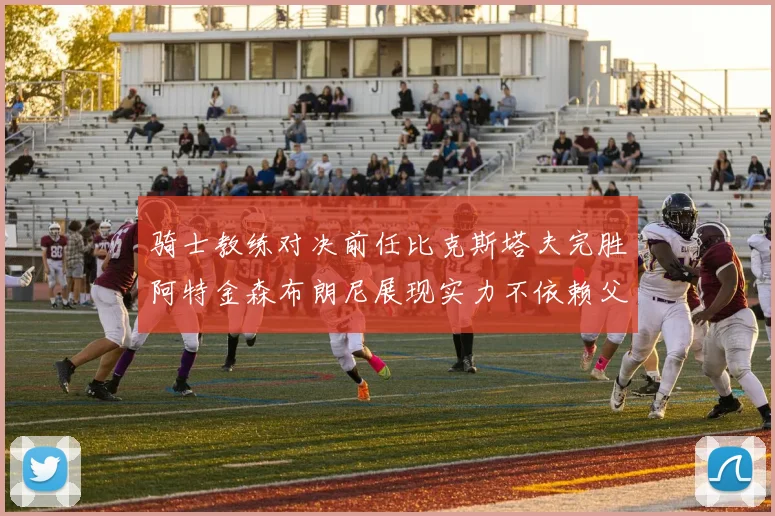 骑士教练对决前任比克斯塔夫完胜阿特金森布朗尼展现实力不依赖父亲