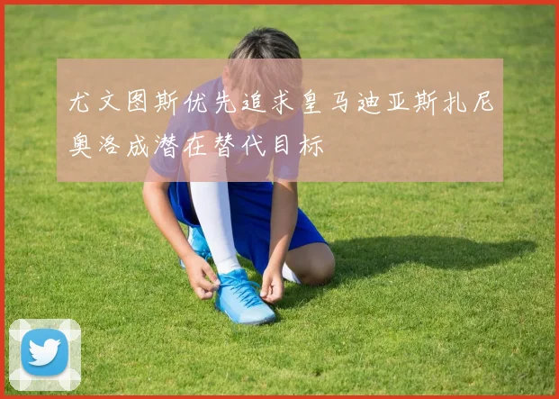 尤文图斯优先追求皇马迪亚斯扎尼奥洛成潜在替代目标