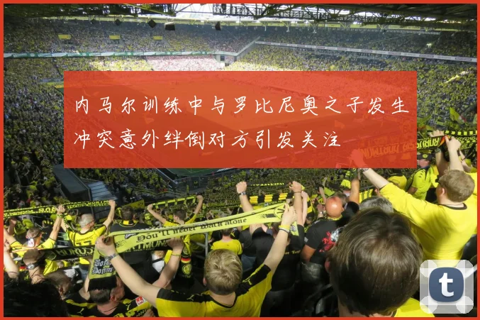 内马尔训练中与罗比尼奥之子发生冲突意外绊倒对方引发关注