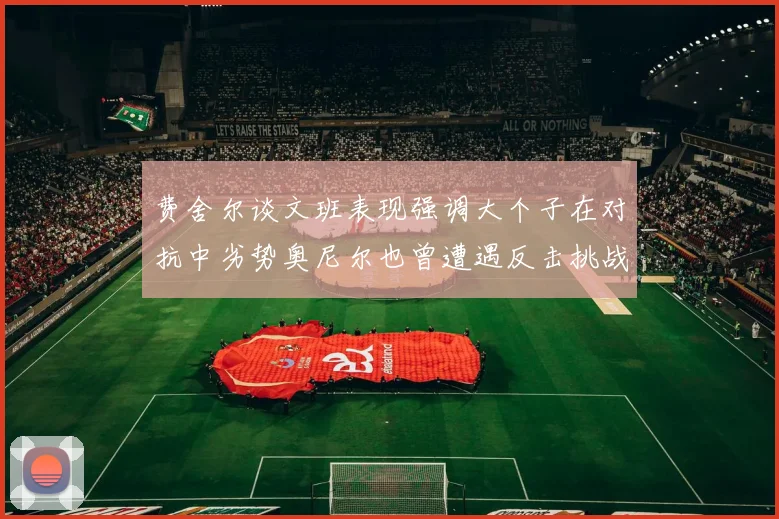 费舍尔谈文班表现强调大个子在对抗中劣势奥尼尔也曾遭遇反击挑战