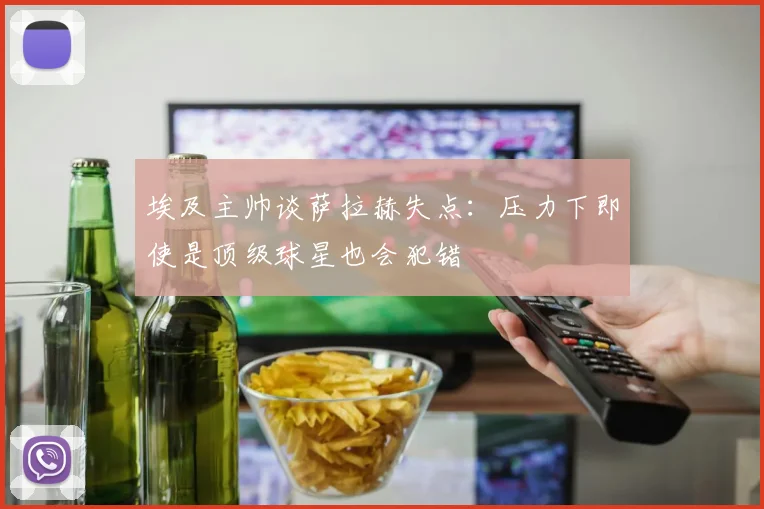 埃及主帅谈萨拉赫失点：压力下即使是顶级球星也会犯错