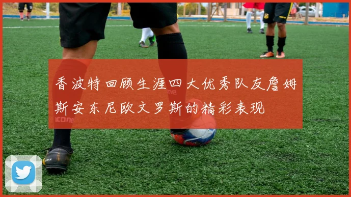 香波特回顾生涯四大优秀队友詹姆斯安东尼欧文罗斯的精彩表现