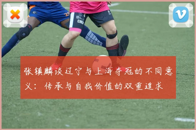 张镇麟谈辽宁与上海夺冠的不同意义：传承与自我价值的双重追求