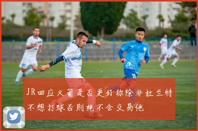 JR回应火箭是否更好称除非杜兰特不想打球否则绝不会交易他