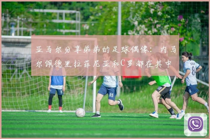 亚马尔分享弟弟的足球偶像：内马尔佩德里拉菲尼亚和C罗都在其中