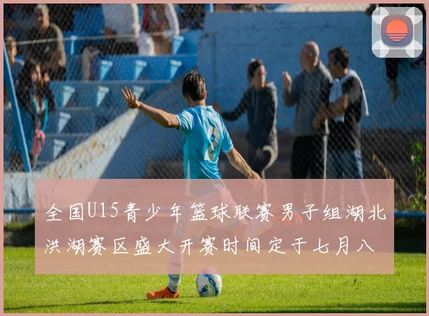 全国U15青少年篮球联赛男子组湖北洪湖赛区盛大开赛时间定于七月八日至十三日