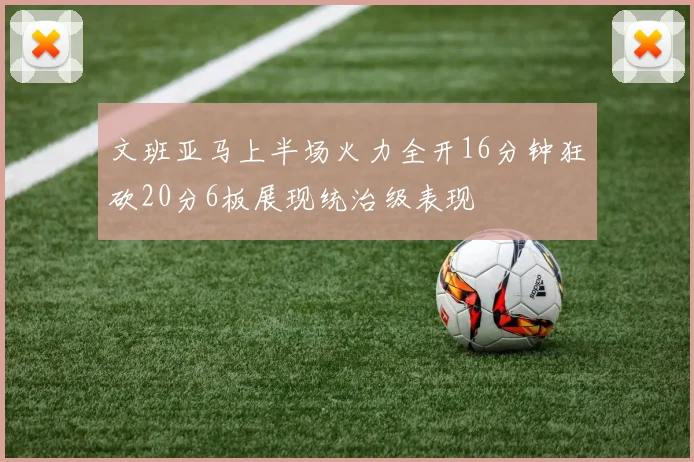 文班亚马上半场火力全开16分钟狂砍20分6板展现统治级表现