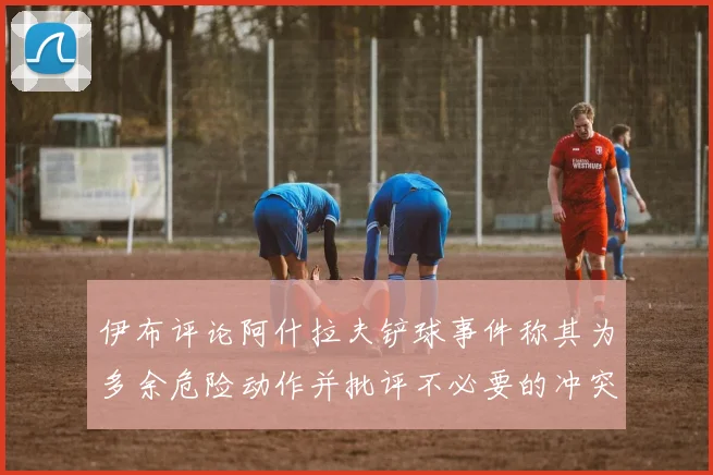 伊布评论阿什拉夫铲球事件称其为多余危险动作并批评不必要的冲突