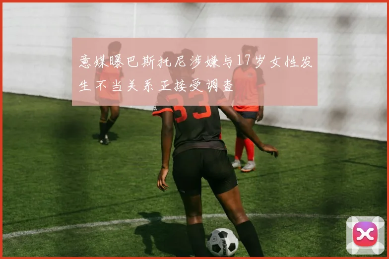 意媒曝巴斯托尼涉嫌与17岁女性发生不当关系正接受调查