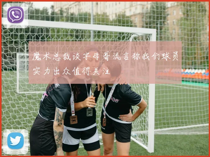 魔术总裁谈字母哥流言称我们球员实力出众值得关注