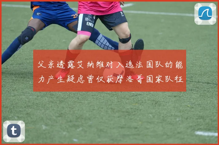 父亲透露艾纳维对入选法国队的能力产生疑虑曾仅获摩洛哥国家队征召
