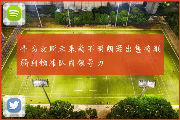 乔戈麦斯未来尚不明朗若出售将削弱利物浦队内领导力