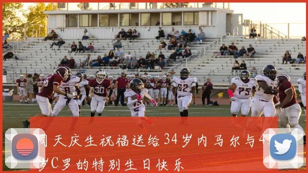 同天庆生祝福送给34岁内马尔与41岁C罗的特别生日快乐